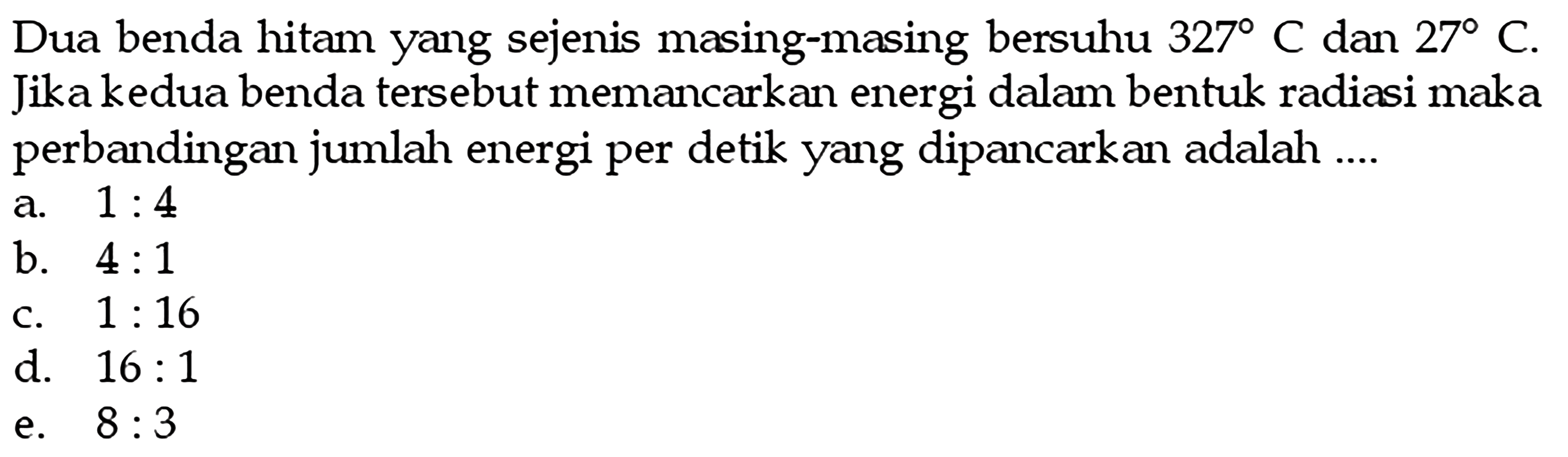 Dua benda hitam yang sejenis masing-masing bersuhu  327 C  dan  27 C . Jika kedua benda tersebut memancarkan energi dalam bentuk radiasi maka perbandingan jumlah energi per detik yang dipancarkan adalah ....