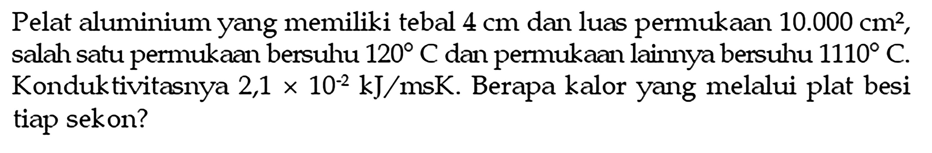 Pelat aluminium yang memiliki tebal  4 cm  dan luas permukaan  10.000 cm^2 , salah satu permukaan bersuhu  120 C  dan permukaan lainnya bersuhu  1110 C . Konduktivitasnya  2,1 x 10^(-2) kJ/msK . Berapa kalor yang melalui plat besi tiap sekon?