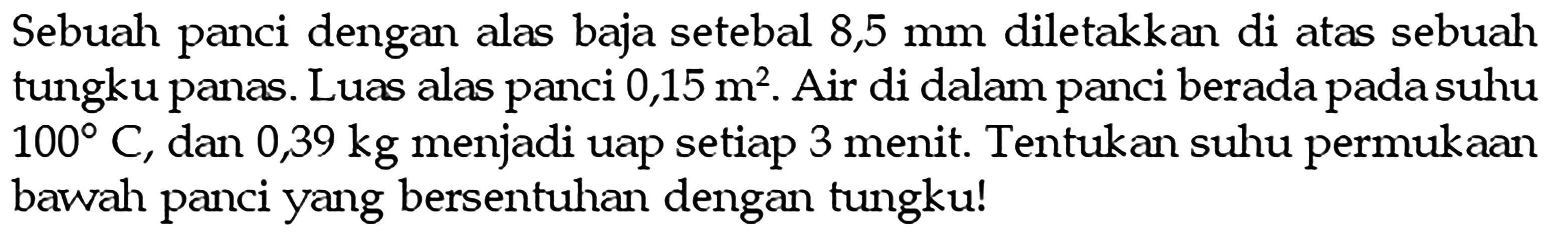 Sebuah panci dengan alas baja setebal 8,5 mm diletakkan di atas sebuah tungku panas. Luas alas panci 0,15 m^2. Air di dalam panci berada pada suhu 100 C, dan 0,39 kg menjadi uap setiap 3 menit. Tentukan suhu permukaan bawah panci yang bersentuhan dengan tungku!