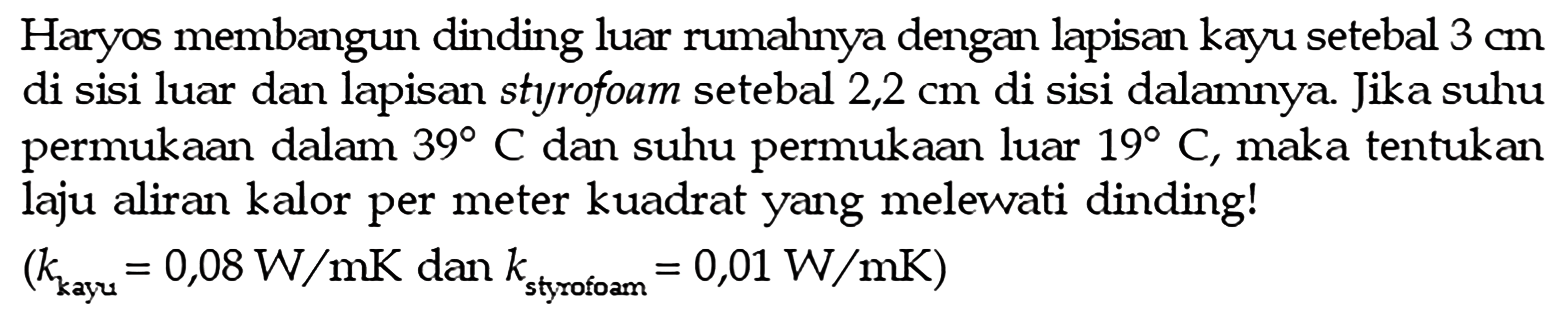 Haryos membangun dinding luar rumahnya dengan lapisan kayu setebal 3 cm di sisi luar dan lapisan styrofoam setebal 2,2 cm di sisi dalamnya. Jika suhu permukaan dalam 39 C dan suhu permukaan luar 19 C, maka tentukan laju aliran kalor per meter kuadrat yang melewati dinding!
(k kayu)=0,08 W/mK dan k styrofoam =0,01 W/mK)