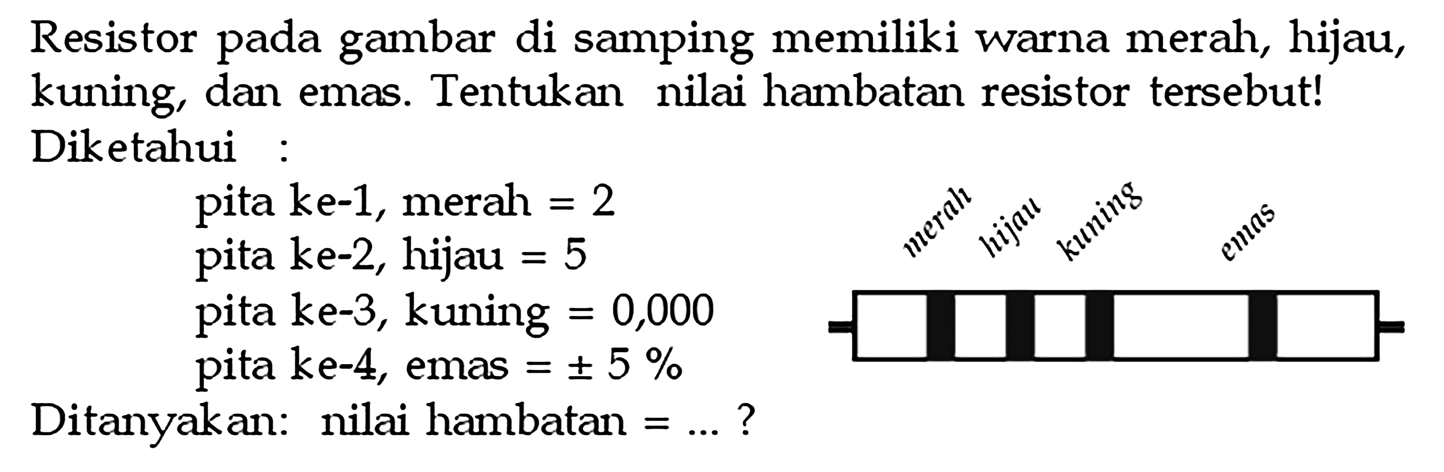 Resistor pada gambar di samping memiliki warna meral, hijau, kuing, dan emas. Tentukan nilai hambatan resistor tersebut! Diketahui pita ke-1, merah = 2 pita ke-2, hijau = 5 pita ke-3, kuning = 0,000 pita ke-4, emas = + 5 % Ditanyakan: nilai hambatan = ... ? merah hijau kuning emas