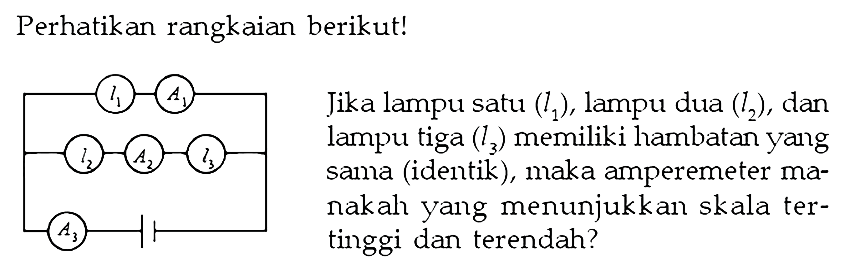 Perhatikan rangkaian berikut! Jika lampu satu (l1), lampu dua (l2), dan lampu tiga (l3) memiliki hambatan yang sama (identik), maka amperemeter manakah yang menunjukkan skala tertinggi dan terendah? I1 A1 I2 A2 I3 A3