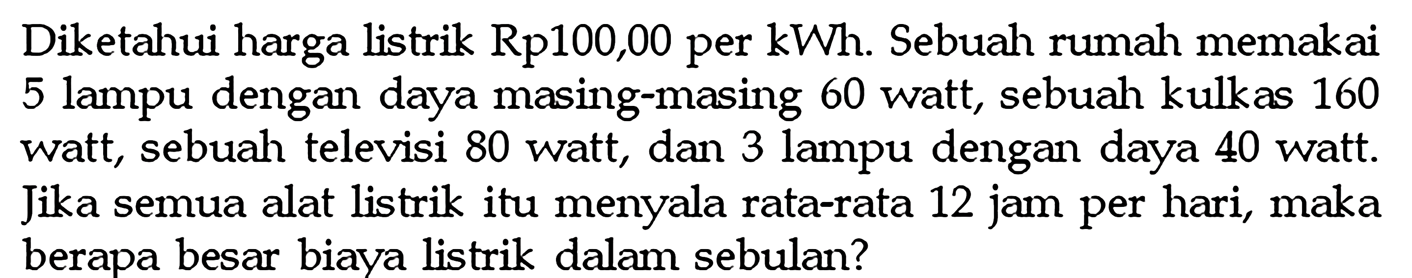 Diketahui harga listrik Rp100,00 per kWh. Sebuah rumah memakai 5 lampu dengan daya masing-masing 60 watt, sebuah kulkas 160 watt, sebuah televisi 80 watt, dan 3 lampu dengan daya 40 watt. Jika semua alat listrik itu menyala rata-rata 12 jam per hari, maka berapa besar biava listrik dalam sebulan?