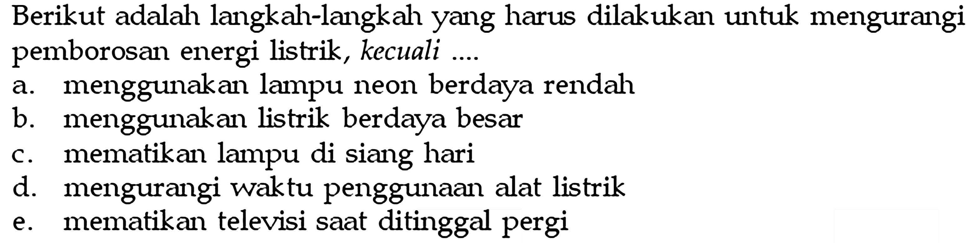 Berikut adalah langkah-langkah yang harus dilakukan untuk mengurangipemborosan energi listrik, kecuali ...a. menggunakan lampu neon berdaya rendahb. menggunakan listrik berdaya besarc. mematikan lampu di siang harid. mengurangi waktu penggunaan alat listrike. mematikan televisi saat ditinggal pergi