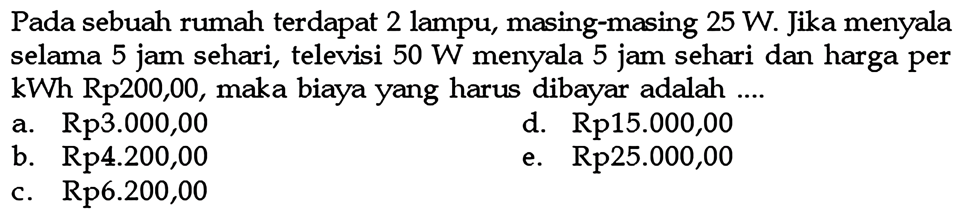 Pada sebuah rumah terdapat 2 lampu, masing-masing  25 W . Jika menyala selama 5 jam sehari, televisi  50 W  menyala 5 jam sehari dan harga per  kWh Rp 200,00 , maka biaya yang harus dibayar adalah ....