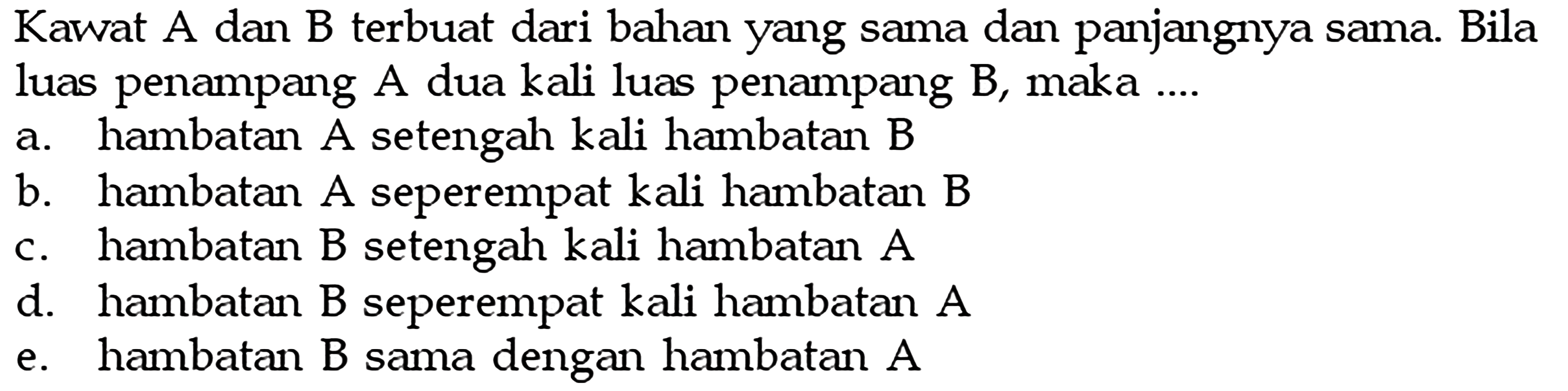 Kawat A dan B terbuat dari bahan yang sama dan panjangnya sama. Bila luas penampang A dua kali luas penampang B, maka ....a. hambatan A setengah kali hambatan Bb. hambatan A seperempat kali hambatan Bc. hambatan B setengah kali hambatan Ad. hambatan B seperempat kali hambatan Ae. hambatan  B  sama dengan hambatan  A 