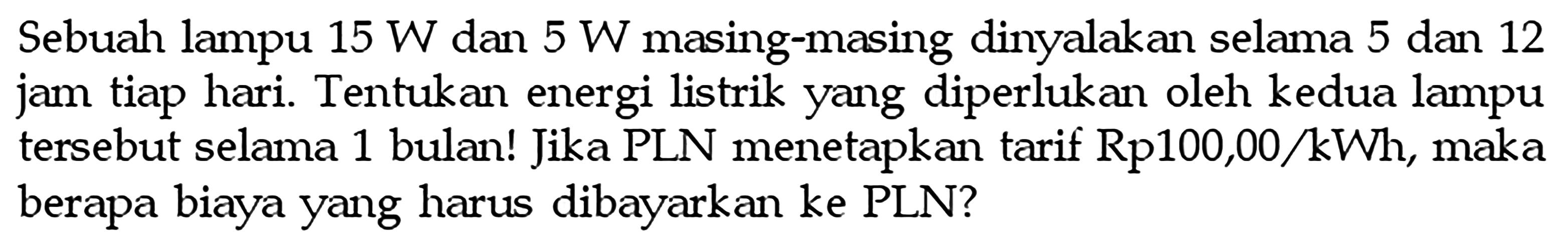 Sebuah lampu  15 W  dan  5 W  masing-masing dinyalakan selama 5 dan 12 jam tiap hari. Tentukan energi listrik yang diperlukan oleh kedua lampu tersebut selama 1 bulan! Jika PLN menetapkan tarif Rp100,00/kWh, maka berapa biaya yang harus dibayarkan ke PLN?