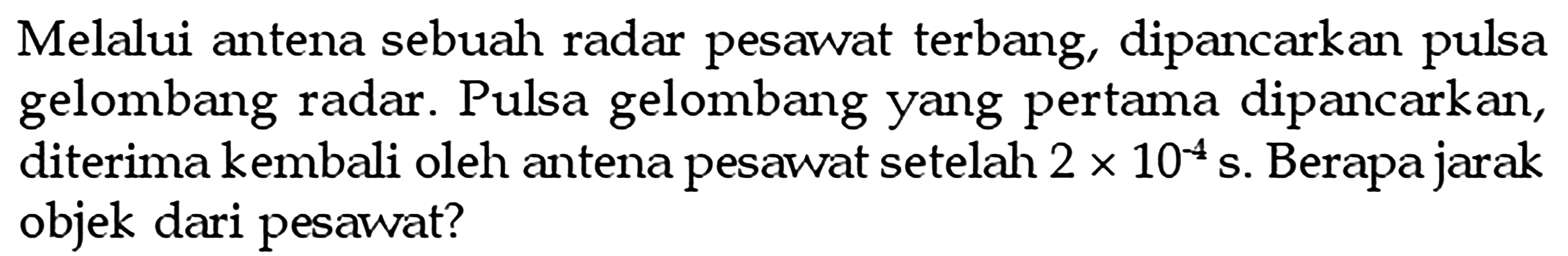 Melalui antena sebuah radar pesawat terbang, dipancarkan pulsa gelombang radar. Pulsa gelombang yang pertama dipancarkan, diterima kembali oleh antena pesawat setelah  2 x 10^(-4) s . Berapa jarak objek dari pesawat?