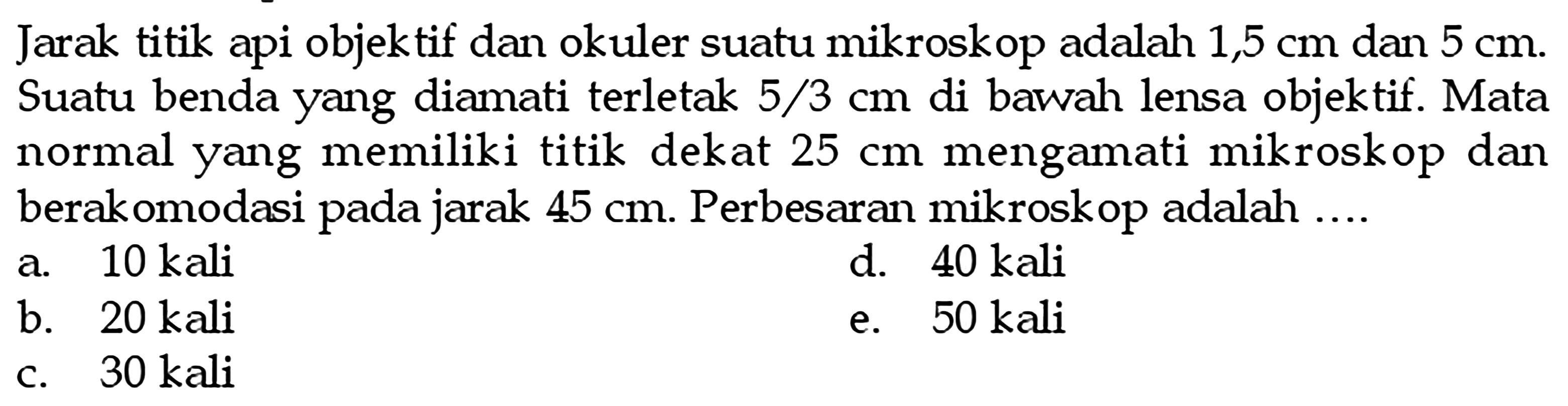 Jarak titik api objektif dan okuler suatu mikroskop adalah 1,5 cm dan 5 cm. Suatu benda yang diamati terletak 5/3 cm di bawah lensa objektif. Mata normal yang memiliki titik dekat 25 cm mengamati mikroskop dan berakomodasi pada jarak 45 cm. Perbesaran mikroskop adalah....