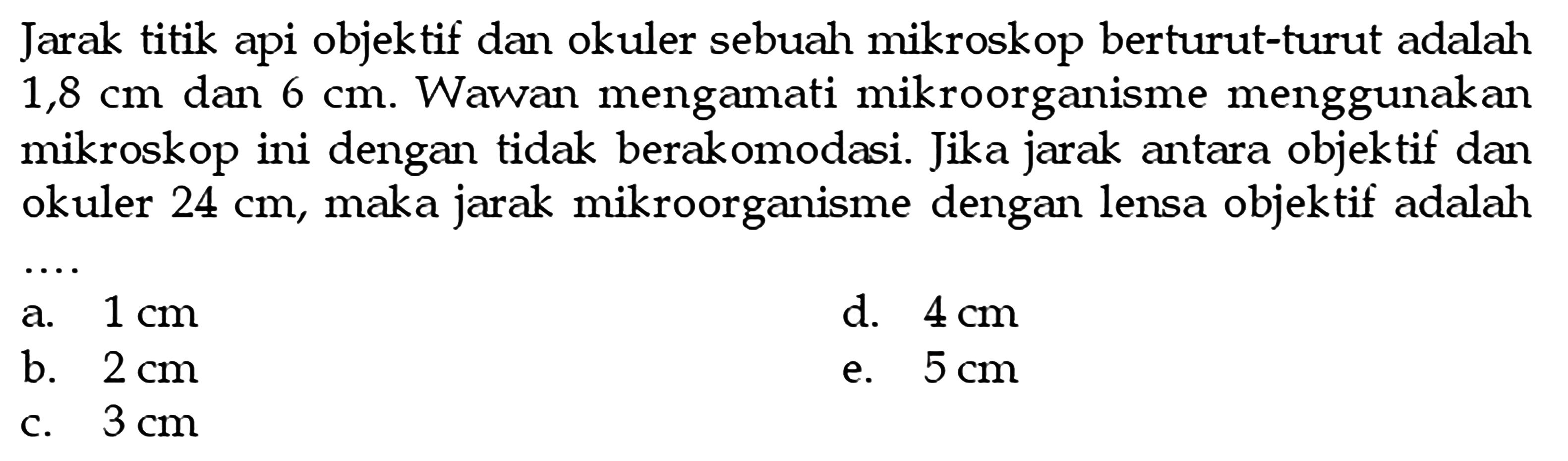 Jarak titik api objektif dan okuler sebuah mikroskop berturut-turut adalah 1,8 cm dan 6 cm. Wawan mengamati mikroorganisme menggunakan mikroskop ini dengan tidak berakomodasi. Jika jarak antara objektif dan okuler 24 cm, maka jarak mikroorganisme dengan lensa objektif adalah .... 