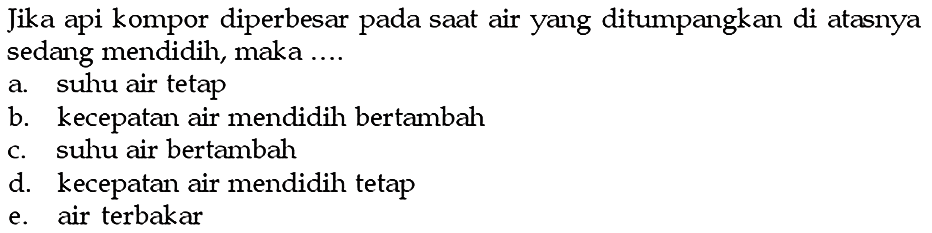 Jika api kompor diperbesar pada saat air yang ditumpangkan di atasnyasedang mendidih, maka ...a. suhu air tetapb. kecepatan air mendidih bertambahc. suhu air bertambahd. kecepatan air mendidih tetape. air terbakar