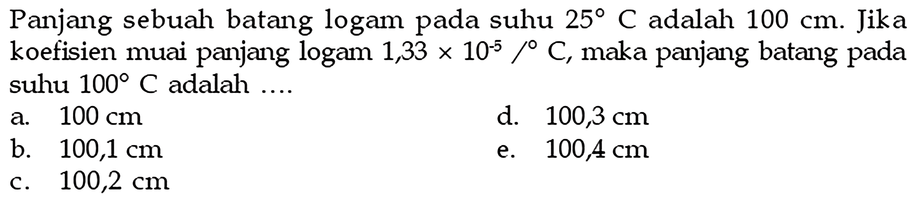 Panjang sebuah batang logam pada suhu 25 C adalah 100 cm. Jika koefisien muai panjang logam 1,33x10^-5/C, maka panjang batang pada suhu 100 C adalah ....