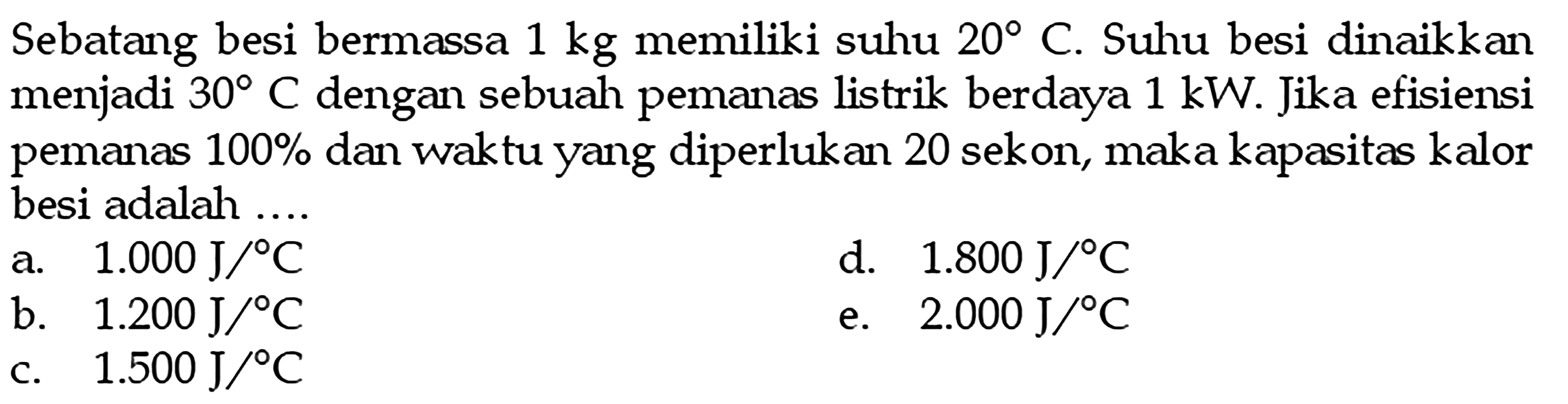 Sebatang besi bermassa  1 kg  memiliki suhu  20 C . Suhu besi dinaikkan menjadi  30 C  dengan sebuah pemanas listrik berdaya  1 kW . Jika efisiensi pemanas  100 %  dan waktu yang diperlukan 20 sekon, maka kapasitas kalor besi adalah ....