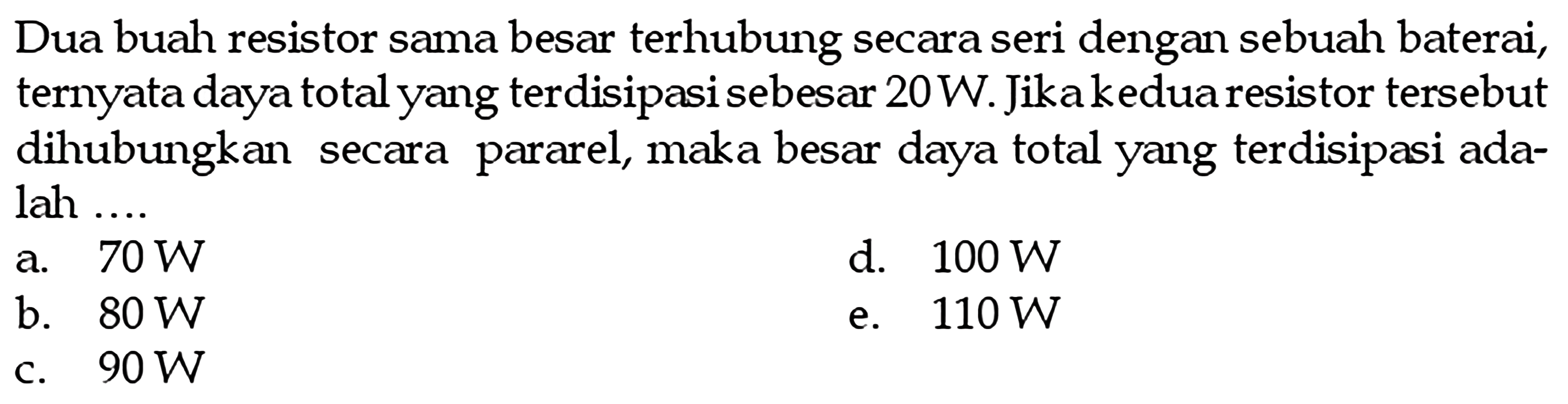 Dua buah resistor sama besar terhubung secara seri dengan sebuah baterai, ternyata daya total yang terdisipasi sebesar 20 W. Jika kedua resistor tersebut dihubungkan secara pararel, maka besar daya total yang terdisipasi ada- lah ....