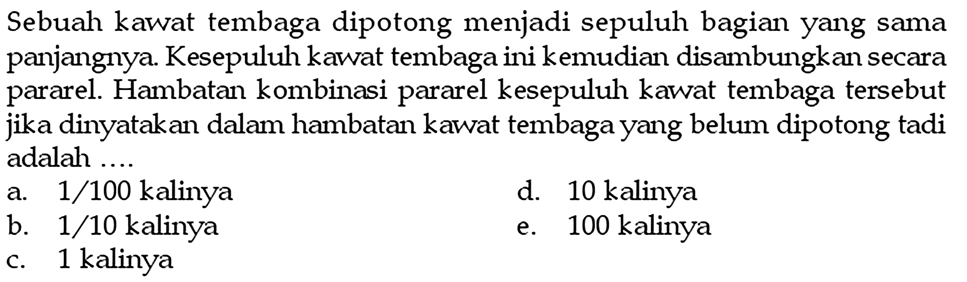 Sebuah kawat tembaga dipotong menjadi sepuluh bagian yang sama panjangnya Kesepuluh kawat tembaga ini kemudian disambungkan secara pararel Hambatan kombinasi pararel kesepuluh kawat tembaga tersebut dinyatakan dalam hambatan kawvat tembaga yang belum dipotong tadi jika adalah kalinya kalinya 1/100 d. 10 a_ kalinya 1/10 kalinya b. 100 e kalinya 1 C.