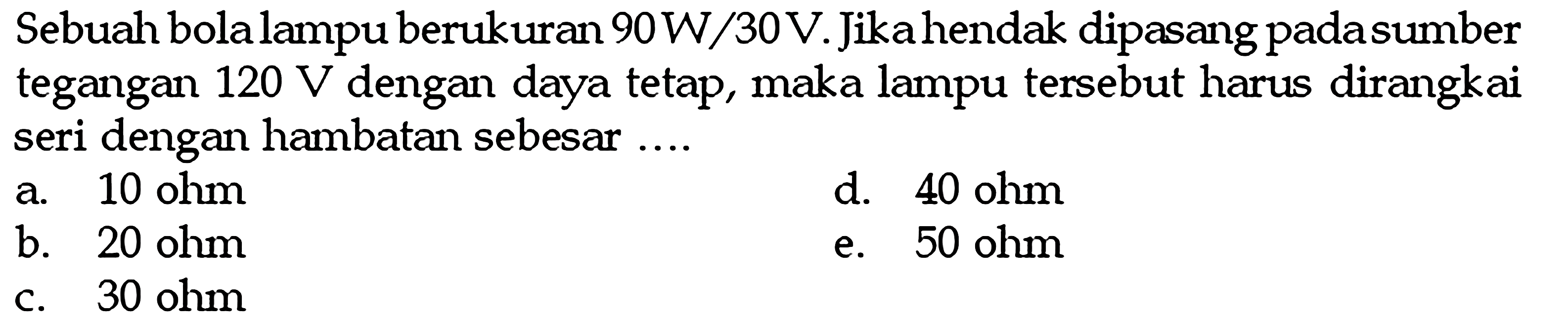 Sebuah bola lampu berukuran 90W/30V. Jika hendak dipasang pada sumber tegangan 120 V dengan daya tetap, maka lampu tersebut harus dirangkai seri dengan hambatan sebesar ....