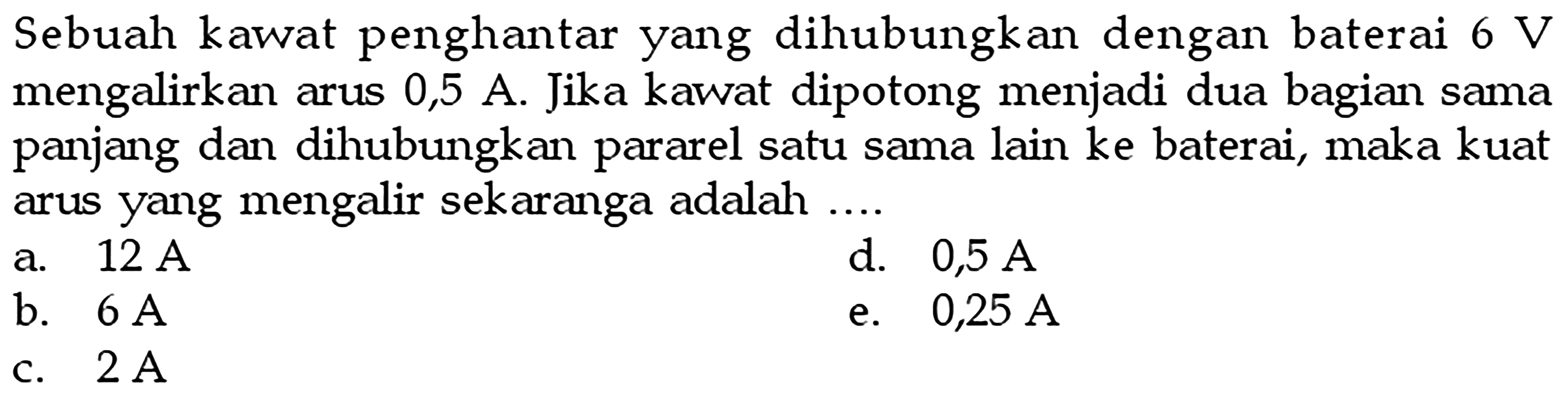 Sebuah kawat penghantar yang dihubungkan dengan baterai  6 V  mengalirkan arus 0,5 A. Jika kawat dipotong menjadi dua bagian sama panjang dan dihubungkan pararel satu sama lain ke baterai, maka kuat arus yang mengalir sekarang adalah ....