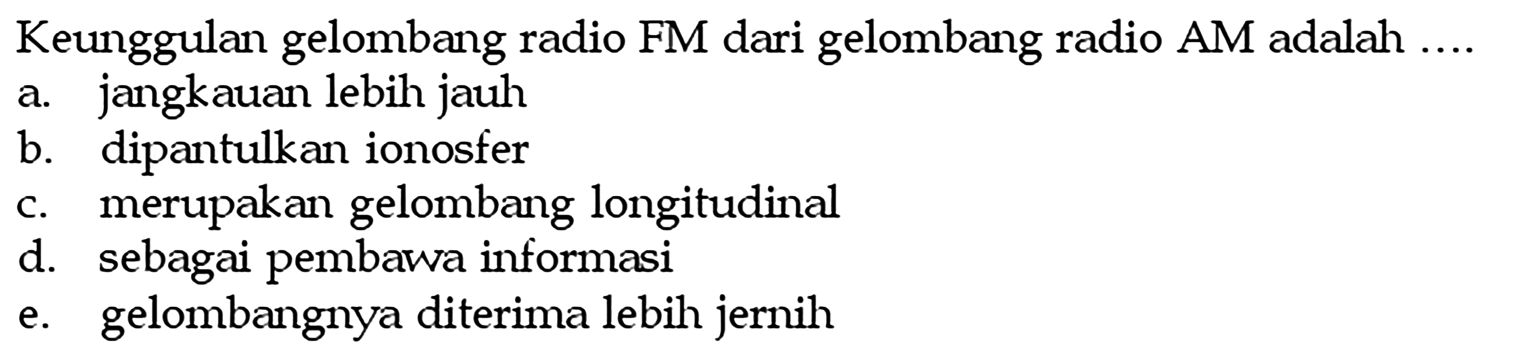 Keunggulan gelombang radio FM dari gelombang radio AM adalah ....a. jangkauan lebih jauh
b. dipantulkan ionosfer
c. merupakan gelombang longitudinal
d. sebagai pembawa informasi
e. gelombangnya diterima lebih jernih