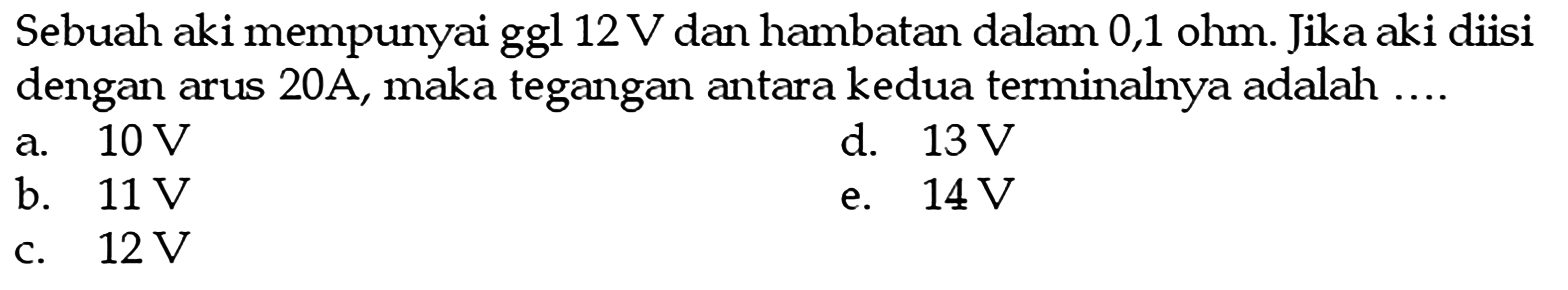 Sebuah aki mempunyai ggl 12 V dan hambatan dalam 0,1 ohm. Jika aki diisi dengan arus 20A, maka tegangan antara kedua terminalnya adalah ...