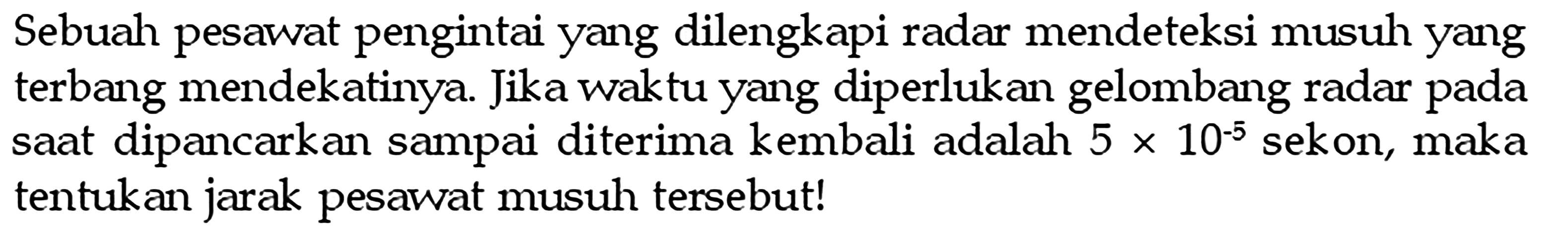 Sebuah pesawat pengintai yang dilengkapi radar mendeteksi musuh yang terbang mendekatinya. Jika waktu yang diperlukan gelombang radar pada saat dipancarkan sampai diterima kembali adalah  5 x 10^(-5)  sekon, maka tentukan jarak pesawat musuh tersebut!