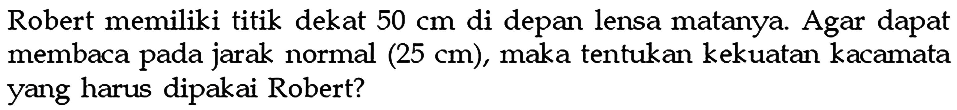 Robert memiliki titik dekat 50 cm di depan lensa matanya. Agar dapat membaca pada jarak normal (25 cm), maka tentukan kekuatan kacamata yang harus dipakai Robert? 