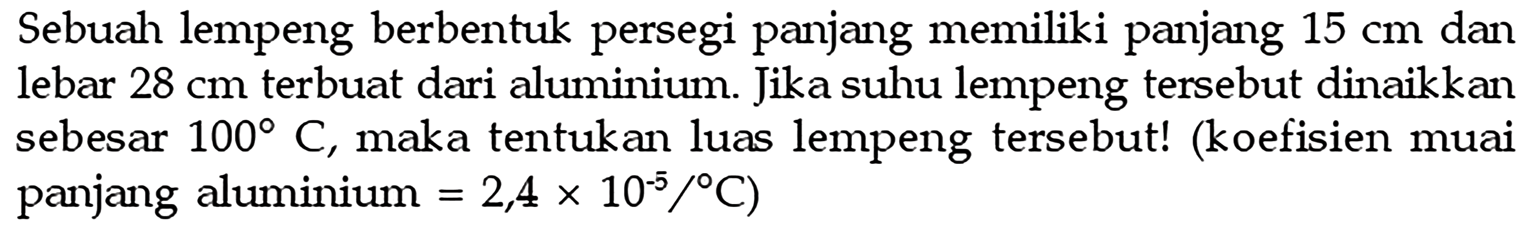 Sebuah lempeng berbentuk persegi panjang memiliki panjang 15 cm dan lebar 28 cm terbuat dari aluminium. Jika suhu lempeng tersebut dinaikkan sebesar 100 C, maka tentukan luas lempeng tersebut! (koefisien muai panjang aluminium =2,4 x 10^(-5) /C) 