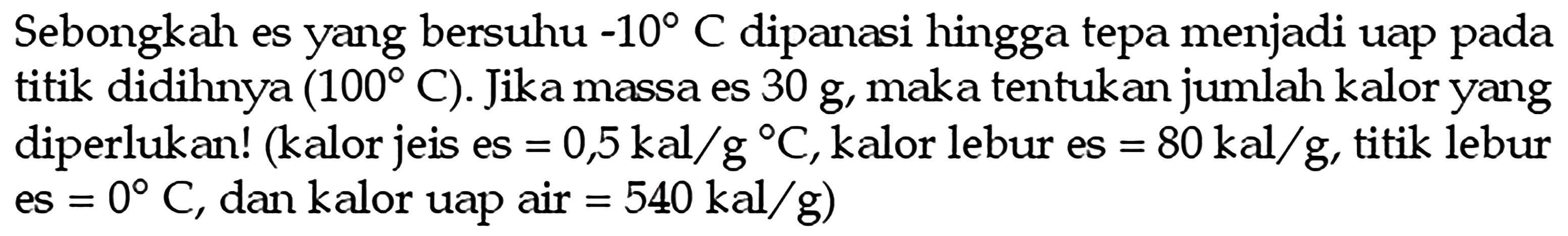 Sebongkah es yang bersuhu  -10 C  dipanasi hingga tepa menjadi uap pada titik didihnya  (100 C) . Jika massa es  30 g , maka tentukan jumlah kalor yang diperlukan! (kalor jeis es  =0,5 kal/g C , kalor lebur es  =80 kal/g , titik lebur es  =0 C , dan kalor uap air  =540 kal/g  )