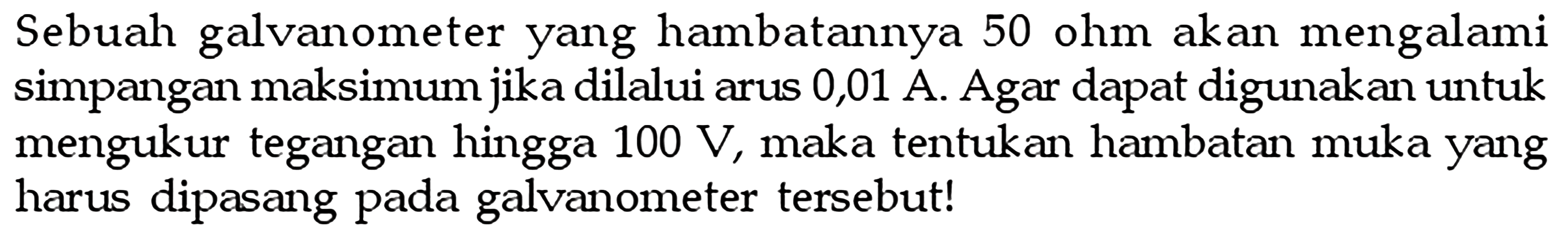 Sebuah galvanometer yang hambatannya 50 ohm akan mengalami simpangan maksimum jika dilalui arus 0,01 A. Agar dapat digunakan untuk mengukur tegangan hingga  100 V , maka tentukan hambatan muka yang harus dipasang pada galvanometer tersebut!