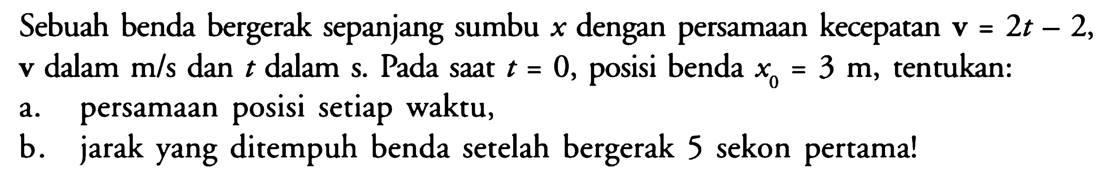 Sebuah benda bergerak sepanjang sumbu x dengan persamaan kecepatan v = 2t - 2, v dalam m/s dan t dalam s. Pada saat t = 0, posisi benda xo = 3 m, tentukan: a. persamaan posisi setiap waktu, b. jarak yang ditempuh benda setelah bergerak 5 sekon pertama!