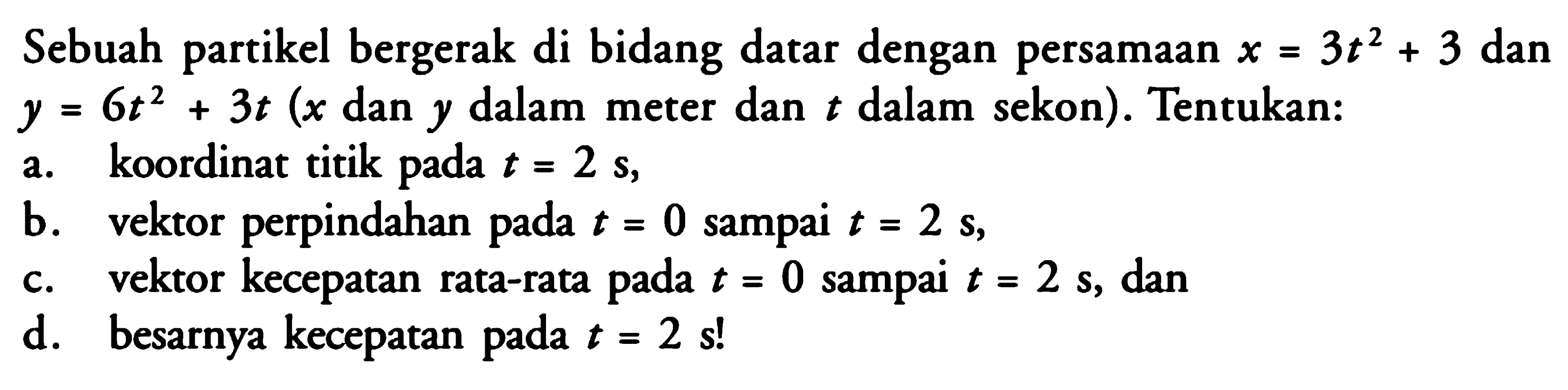 Sebuah partikel bergerak di bidang datar dengan persamaan x = 3t^2 + 3 dan y = 6t^2 + 3t (x dan y dalam meter dan t dalam sekon). Tentukan: a. koordinat titik pada t = 2 s, b. vektor perpindahan pada t = 0 sampai t = 2 s, c. vektor kecepatan rata-rata t = 0 sampai t = 2 s, dan d. besarnya kecepatan t = 2 sl 3t2 pada pada pada pada