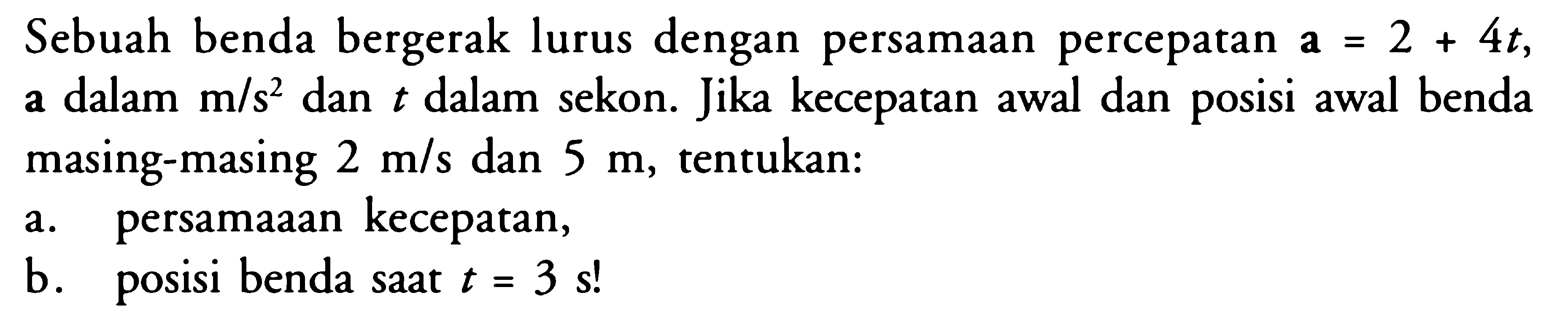 Sebuah benda bergerak lurus dengan persamaan percepatan a = 2 + 4t, a dalam m/s^2 dan t dalam sekon. Jika kecepatan awal dan posisi awal benda masing-masing 2 m/s dan 5 m, tentukan: a. persamaaan kecepatan, b. benda saat t = 3 s!