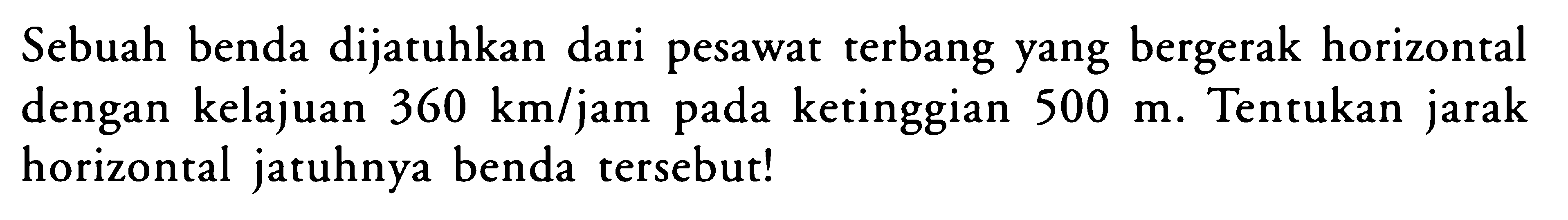 Sebuah benda dijatuhkan dari pesawat terbang yang bergerak horizontal dengan kelajuan  360 km/jam  pada ketinggian  500 m . Tentukan jarak horizontal jatuhnya benda tersebut!