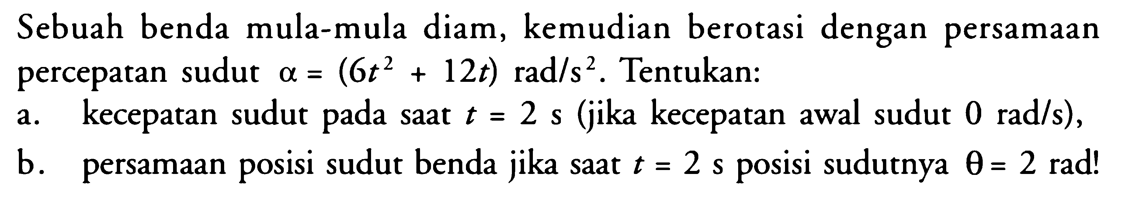 Sebuah benda mula-mula diam, kemudian berotasi dengan persamaan percepatan sudut  a=(6t^2+12t) rad/s^2 . Tentukan:a. kecepatan sudut pada saat  t=2 s  (jika kecepatan awal sudut  0 rad/s  ),b. persamaan posisi sudut benda jika saat  t=2 s  posisi sudutnya  theta=2 rad ! 