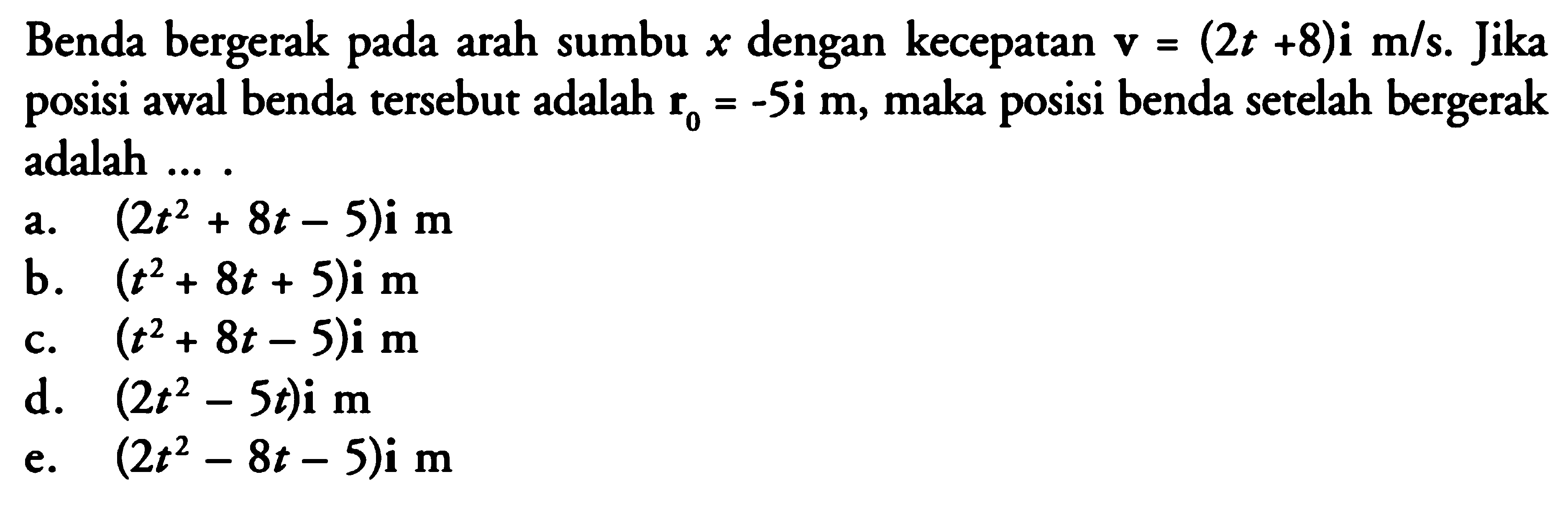 Benda bergerak pada arah sumbu s dengan kecepatan v = (2t + 8)i m/s. Jika posisi awal benda tersebut adalah r- = -5i m, maka posisi benda setelah bergerak adalah ....