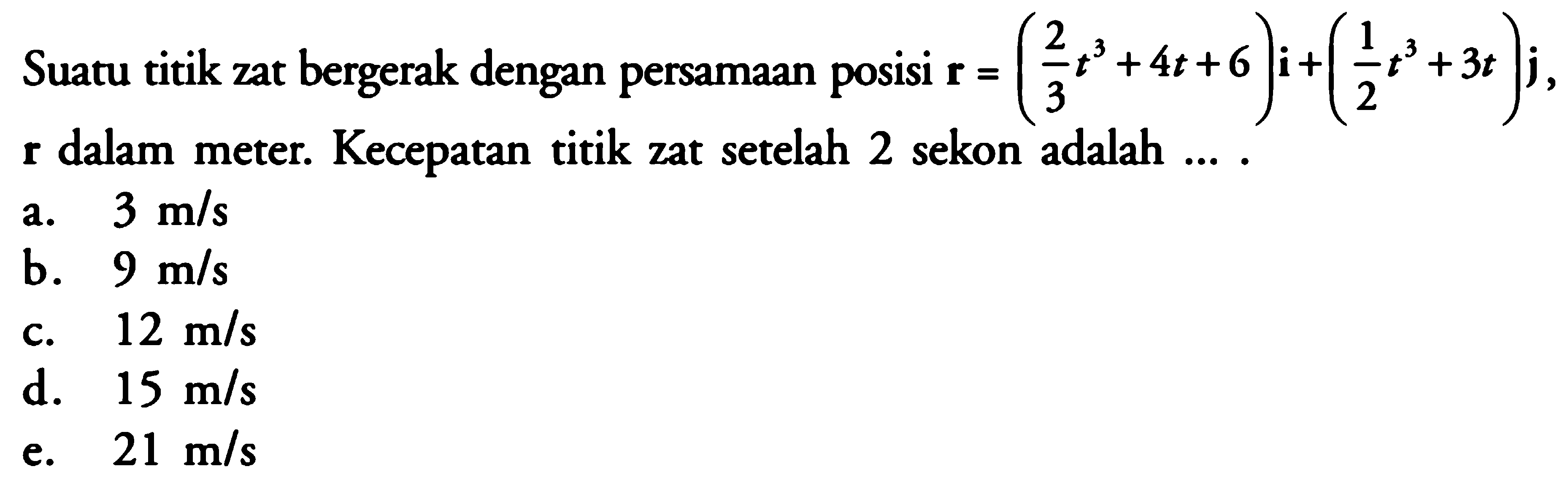 Suatu titik zat bergerak dengan persamaan posisi r = (2/3 t^3 + 4t +6)i + (1/2 t^3 + 3t)j, r dalam meter. Kecepatan titik zat setelah 2 sekon adalah... .