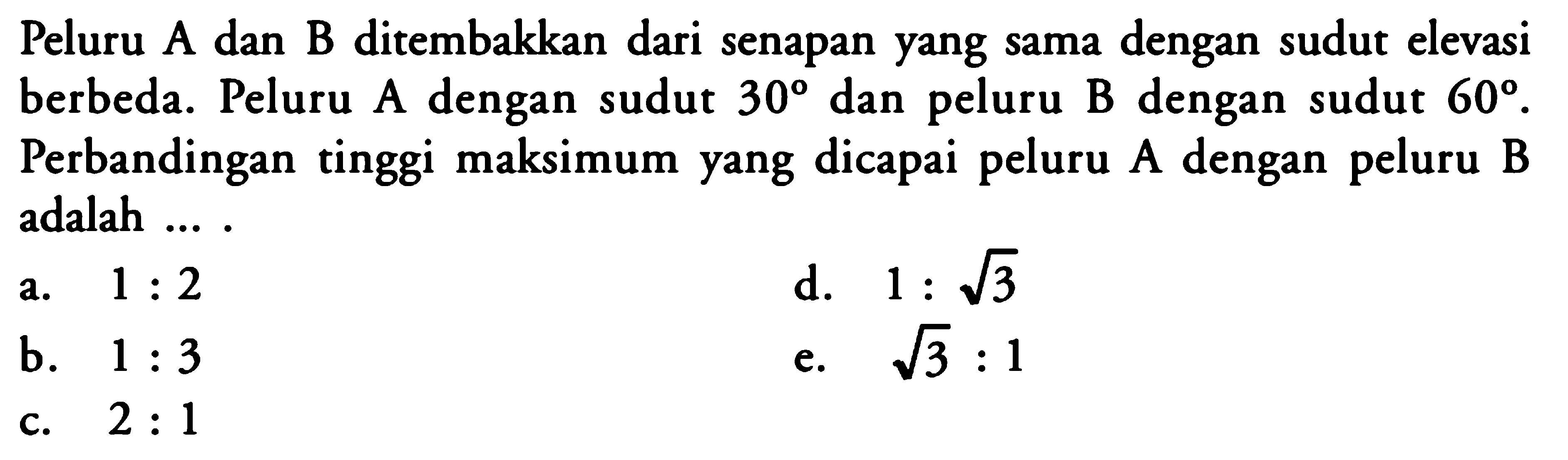 Peluru A dan B ditembakkan dari senapan yang sama dengan sudut elevasi berbeda. Peluru A dengan sudut  30  dan peluru B dengan sudut  60 .  Perbandingan tinggi maksimum yang dicapai peluru A dengan peluru B adalah ....