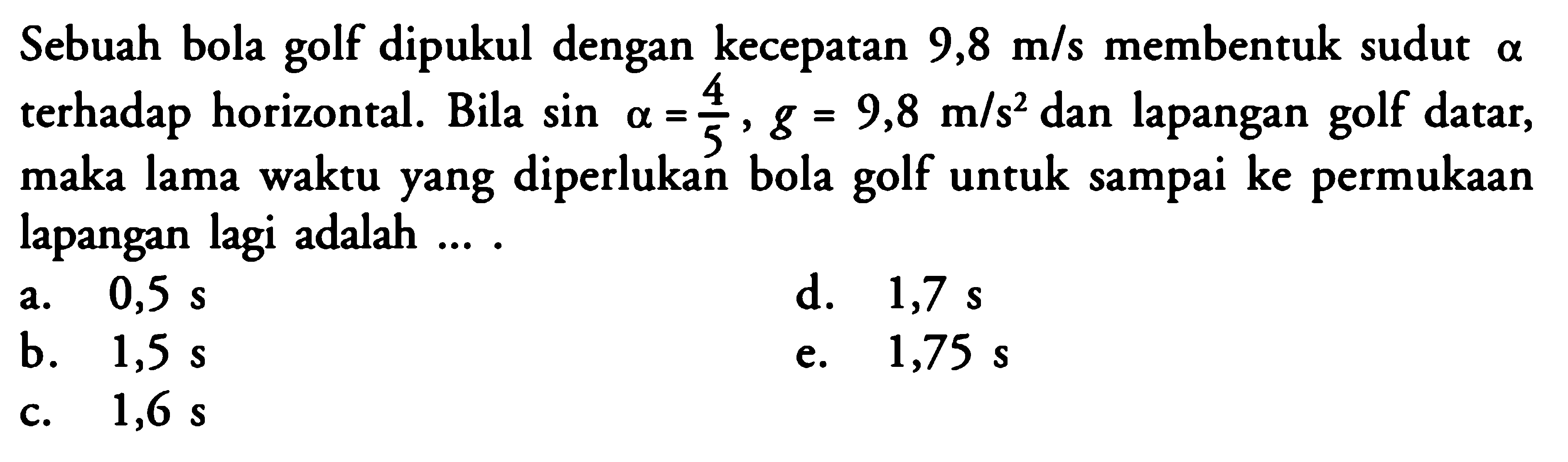 Sebuah bola golf dipukul dengan kecepatan  9,8 m/s  membentuk sudut  a  terhadap horizontal. Bila  sin alpha=4/5, g=9,8 m/s^2  dan lapangan golf datar, maka lama waktu yang diperlukan bola golf untuk sampai ke permukaan lapangan lagi adalah ... .