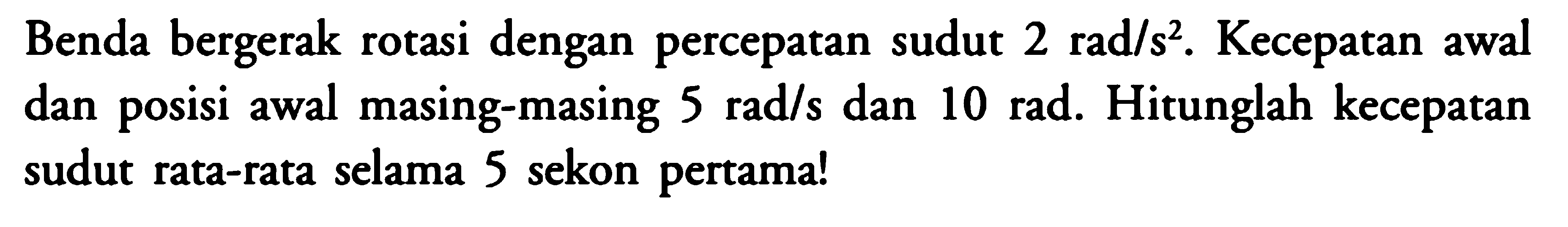 Benda bergerak rotasi dengan percepatan sudut  2 rad/s^2 .  Kecepatan awal dan posisi awal masing-masing  5 rad/s  dan  10 rad . Hitunglah kecepatan sudut rata-rata selama 5 sekon pertama!