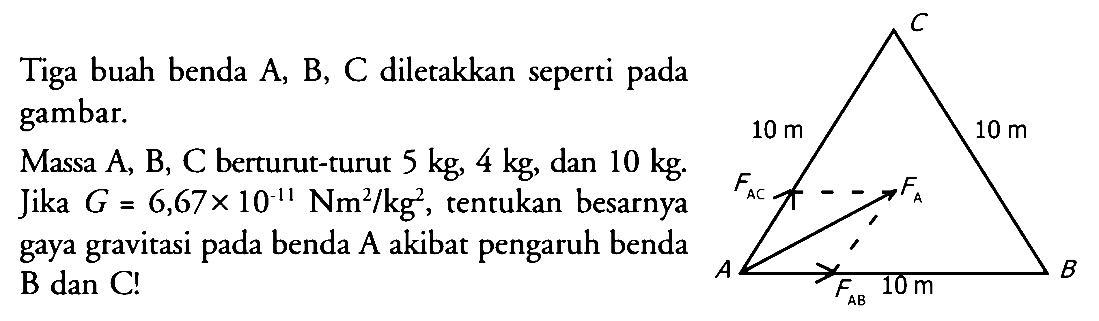 Tiga buah benda A, B, C diletakkan seperti pada gambar.Massa A, B, C berturut-turut 5 kg, 4 kg, dan 10 kg. Jika G=6,67 x 10^(-11) Nm^2/kg^2, tentukan besarnya gaya gravitasi pada benda A akibat pengaruh benda B dan C!