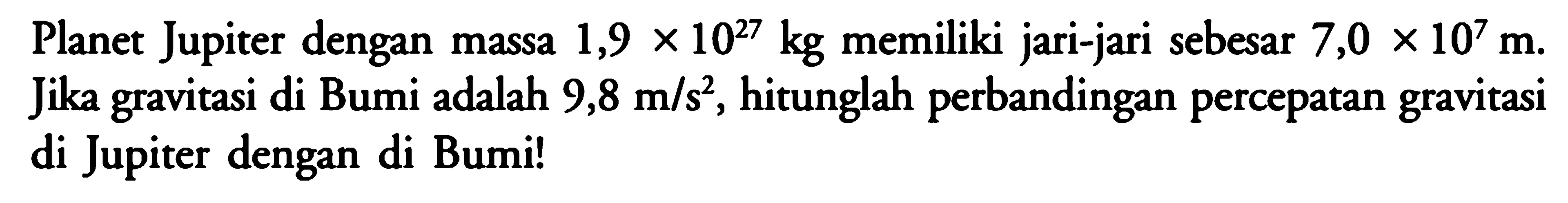 Planet Jupiter dengan massa 1,9 x 10^27 kg memiliki jari-jari sebesar 7,0 x 10^7 m. Jika gravitasi di Bumi adalah 9,8 m/s^2, hitunglah perbandingan percepatan gravitasi di Jupiter dengan di Bumi!