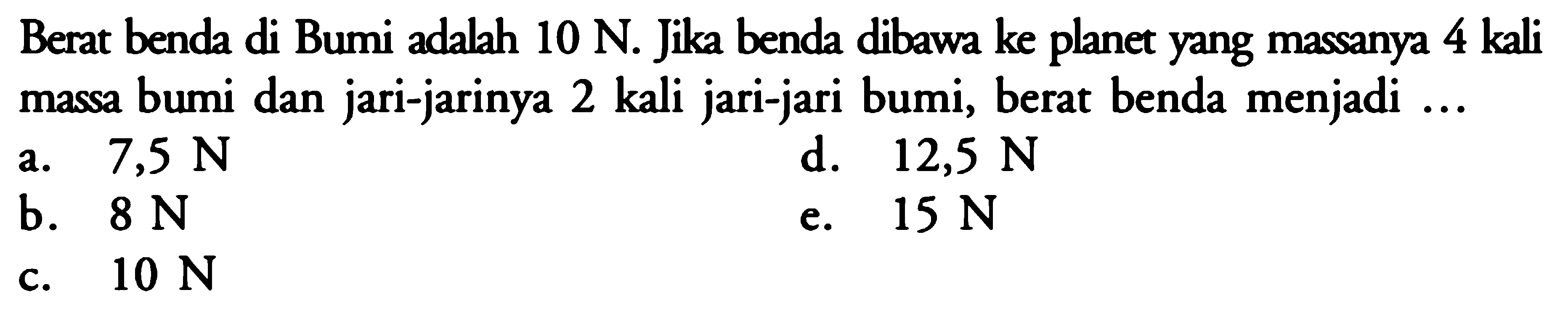 Berat benda di Bumi adalah  10 N. Jika benda dibawa ke planet yang massanya 4 kali massa bumi dan jari-jarinya 2 kali jari-jari bumi, berat benda menjadi  .... 