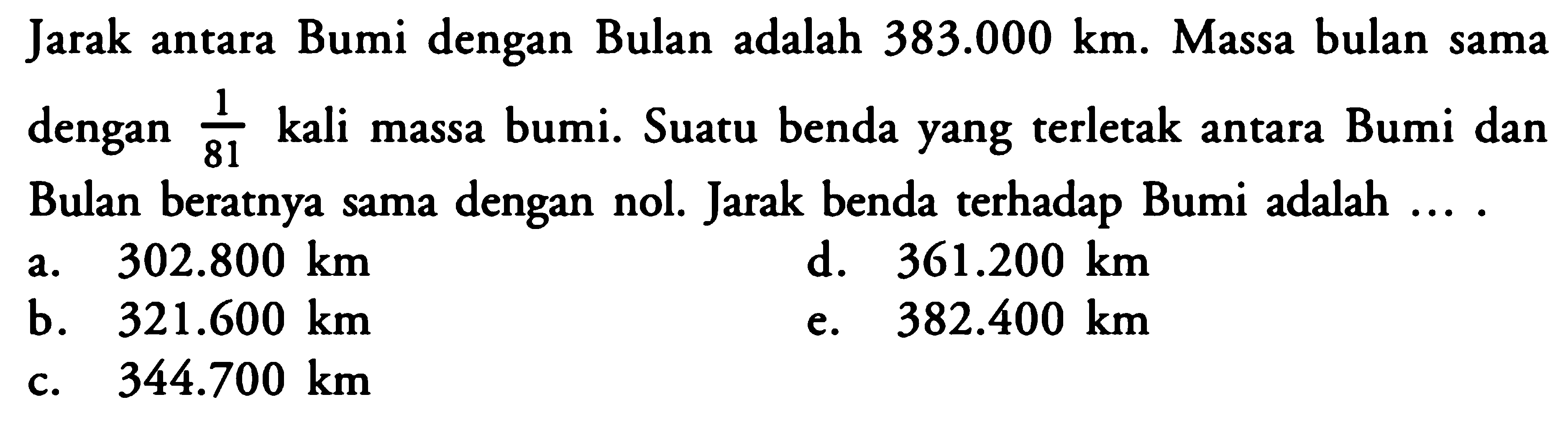 Jarak antara Bumi dengan Bulan adalah  383.000 km . Massa bulan sama dengan  1/81  kali massa bumi. Suatu benda yang terletak antara Bumi dan Bulan beratnya sama dengan nol. Jarak benda terhadap Bumi adalah ....