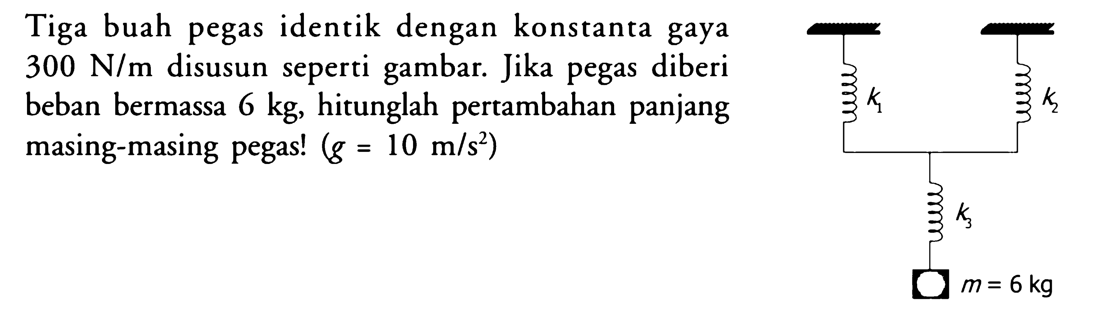 Tiga buah pegas identik dengan konstanta gaya  300 N/m  disusun seperti gambar. Jika pegas diberi beban bermassa  6 kg , hitunglah pertambahan panjang masing-masing pegas!  (g=10 m/s^2) K1 K2 K3 m = 6 kg