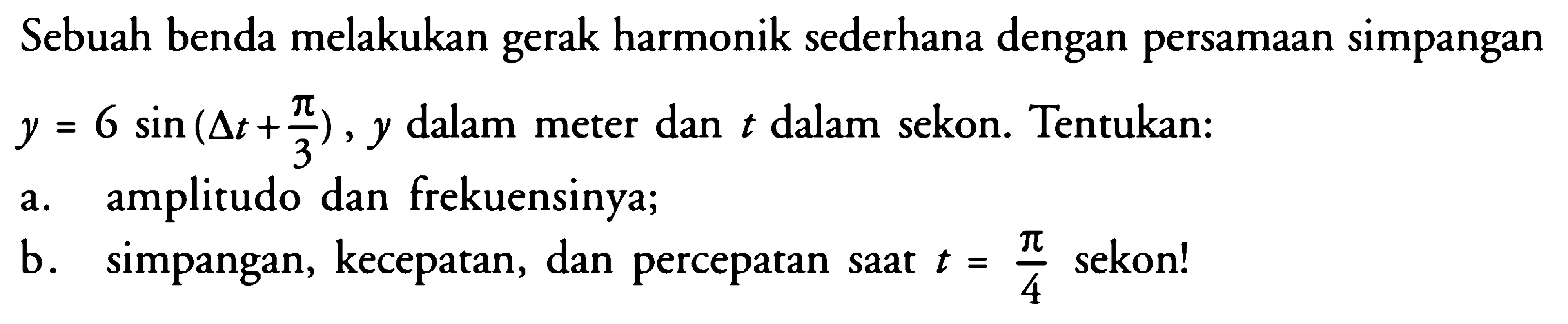 Sebuah benda melakukan gerak harmonik sederhana dengan persamaan simpangan y=6 sin (delta t+pi/3), y dalam meter dan t dalam sekon. Tentukan:a. amplitudo dan frekuensinya; b. simpangan, kecepatan, dan percepatan saat t=pi/4 sekon! 