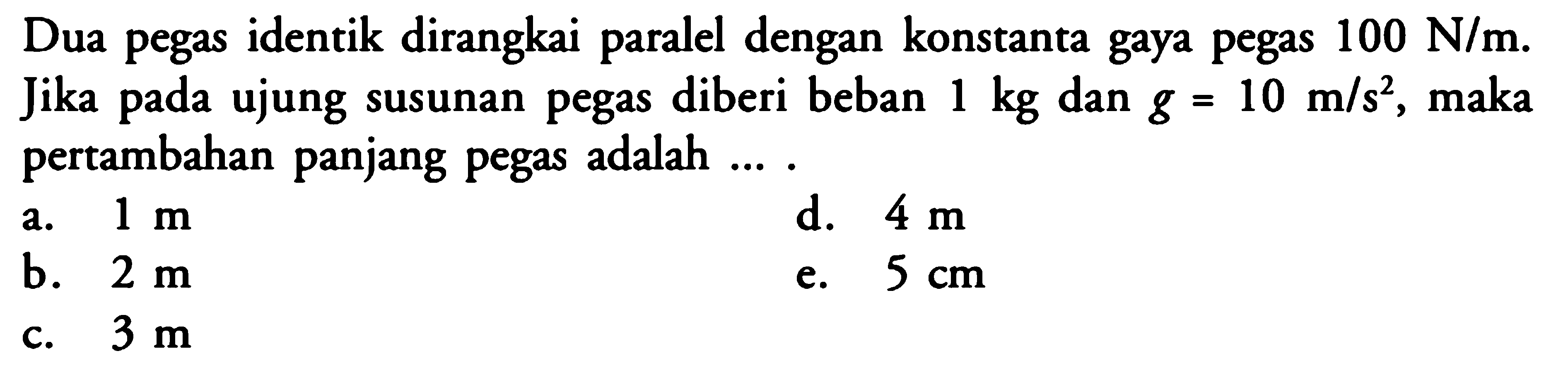 Dua pegas identik dirangkai paralel dengan konstanta gaya pegas  100 N/m . Jika pada ujung susunan pegas diberi beban  1 kg  dan  g=10 m/s^2 , maka pertambahan panjang pegas adalah ....