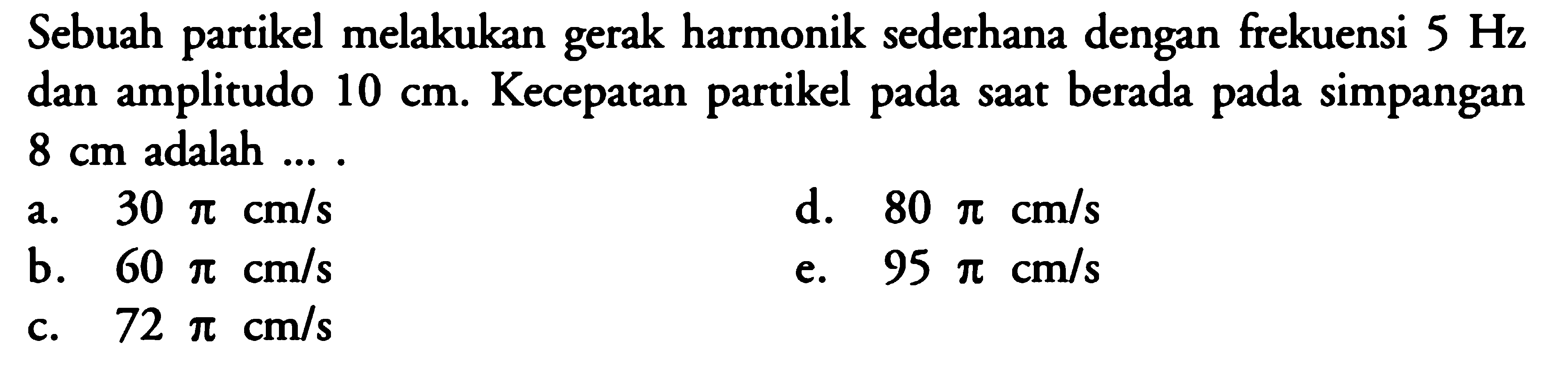 Sebuah partikel melakukan gerak harmonik sederhana dengan frekuensi 5 Hz dan amplitudo 10 cm. Kecepatan partikel pada saat berada pada simpangan 8 cm adalah ... .