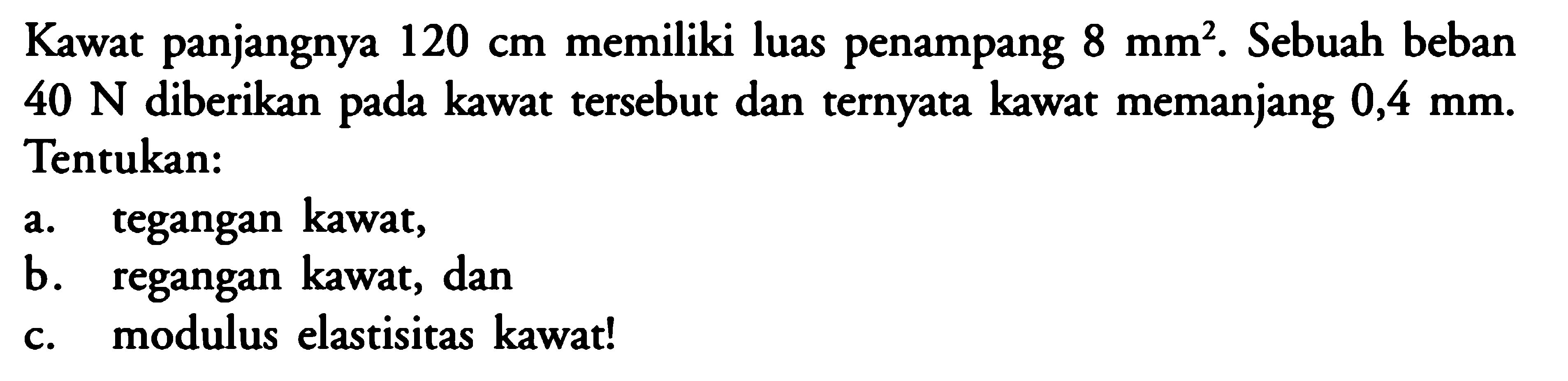 Kawat panjangnya  120 cm  memiliki luas penampang  8 mm^2 . Sebuah beban  40 N  diberikan pada kawat tersebut dan ternyata kawat memanjang  0,4 mm . Tentukan:a. tegangan kawat,b. regangan kawat, danc. modulus elastisitas kawat!