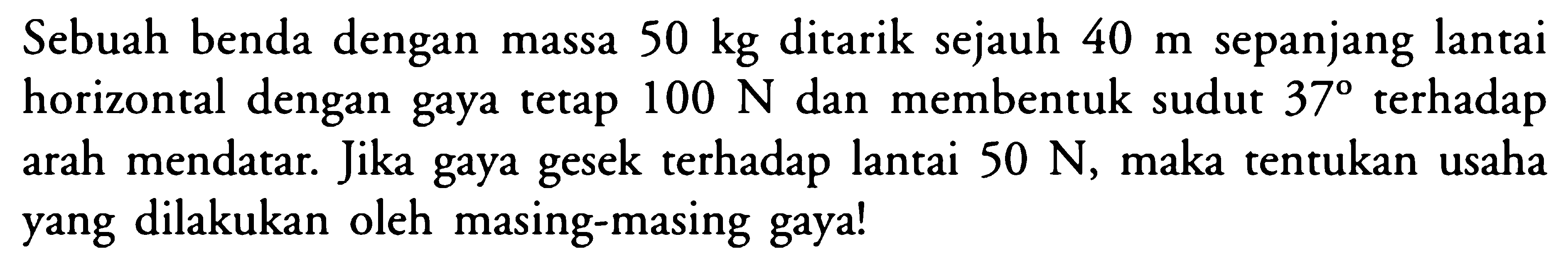 Sebuah benda dengan massa 50 kg ditarik sejauh 40 m sepanjang lantai horizontal dengan gaya tetap 100 N dan membentuk sudut 37 terhadap arah mendatar. Jika gaya gesek terhadap lantai 50 N, maka tentukan usaha yang dilakukan oleh masing-masing gaya!