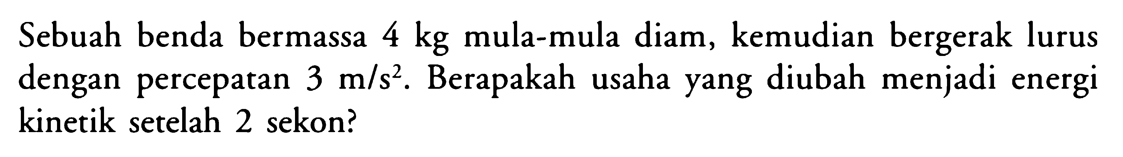 Sebuah benda bermassa 4kg mula-mula diam, kemudian bergerak lurus dengan percepatan 3 m/s^2 . Berapakah usaha yang diubah menjadi energi kinetik setelah 2 sekon?