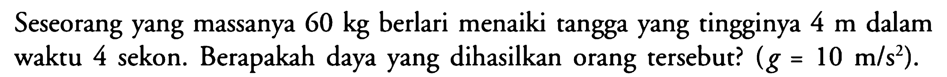 Seseorang yang massanya  60 kg  berlari menaiki tangga yang tingginya  4 m  dalam waktu 4 sekon. Berapakah daya yang dihasilkan orang tersebut?  (g=10 m/s^2).